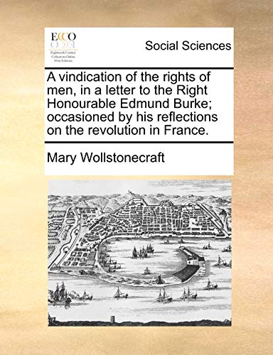 A Vindication of the Rights of Men, in a Letter to the Right Honourable Edmund Burke; Occasioned by His Reflections on the Revolution in France - Mary Wollstonecraft