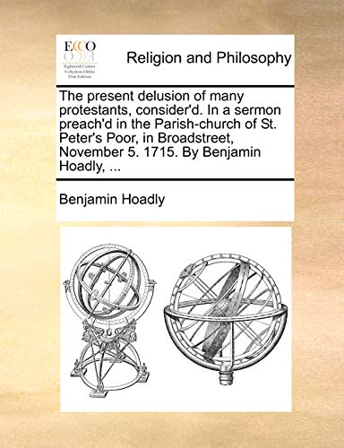 The present delusion of many protestants, consider'd. In a sermon preach'd in the Parish-church of St. Peter's Poor, in Broadstreet, November 5. 1715. By Benjamin Hoadly, ... (9781170149065) by Hoadly, Benjamin