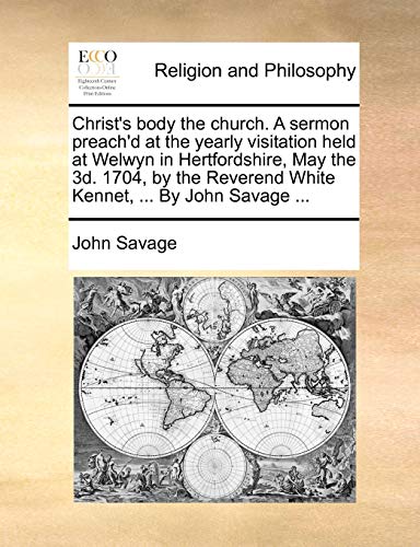 Christ's body the church. A sermon preach'd at the yearly visitation held at Welwyn in Hertfordshire, May the 3d. 1704, by the Reverend White Kennet, ... By John Savage ... (9781170152997) by Savage, John