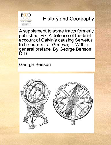 A supplement to some tracts formerly published, viz. A defence of the brief account of Calvin's causing Servetus to be burned, at Geneva, ... With a general preface. By George Benson, D.D. (9781170155912) by Benson, George