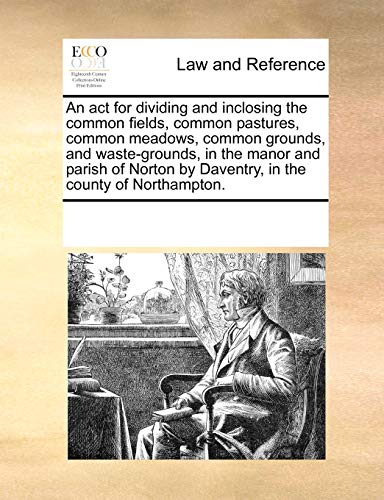Stock image for An ACT for Dividing and Inclosing the Common Fields, Common Pastures, Common Meadows, Common Grounds, and Waste-Grounds, in the Manor and Parish of Norton by Daventry, in the County of Northampton. for sale by Lucky's Textbooks
