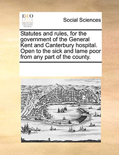 Statutes and rules, for the government of the General Kent and Canterbury hospital. Open to the sick and lame poor from any part of the county.