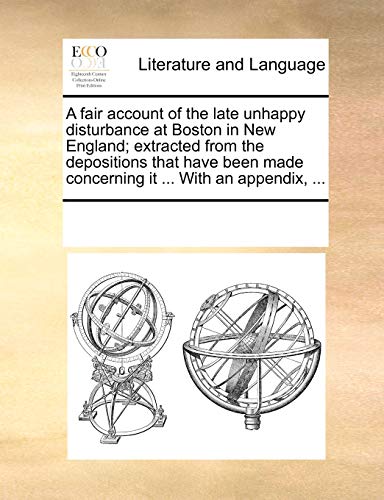 A Fair Account of the Late Unhappy Disturbance at Boston in New England; Extracted from the Depositions That Have Been Made Concerning It . with an - Multiple Contributors, See Notes