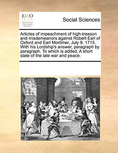 Articles of Impeachment of High-Treason and Misdemeanors Against Robert Earl of Oxford and Earl Mortimer, July 9. 1715. with His Lordship's Answer, Paragraph by Paragraph. to Which Is Added, a Short State of the Late War and Peace - Multiple Contributors