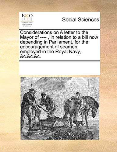 Considerations on a Letter to the Mayor of ----, in Relation to a Bill Now Depending in Parliament, for the Encouragement of Seamen Employed in the Royal Navy, andc.andc.andc. - Multiple Contributors