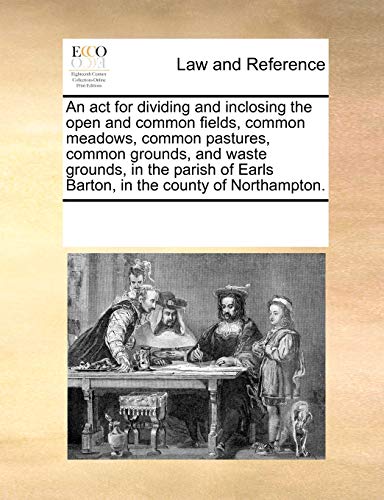9781170287866: An act for dividing and inclosing the open and common fields, common meadows, common pastures, common grounds, and waste grounds, in the parish of Earls Barton, in the county of Northampton.