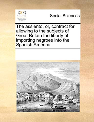 The assiento, or, contract for allowing to the subjects of Great Britain the liberty of importing negroes into the Spanish America - Multiple Contributors