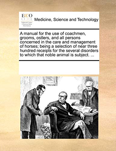 A manual for the use of coachmen, grooms, ostlers, and all persons concerned in the care and management of horses; being a selection of near three . to which that noble animal is subject. . - Multiple Contributors, See Notes