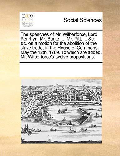 9781170318539: The Speeches of Mr. Wilberforce, Lord Penrhyn, Mr. Burke, ... Mr. Pitt, ... &C. &C. on a Motion for the Abolition of the Slave Trade, in the House of ... Added, Mr. Wilberforce's Twelve Propositions.
