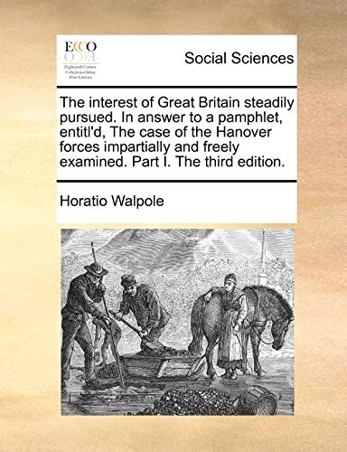 The interest of Great Britain steadily pursued. In answer to a pamphlet, entitl'd, The case of the Hanover forces impartially and freely examined. Part I. The third edition. - Horatio Walpole