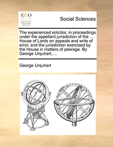 The Experienced Solicitor, in Proceedings Under the Appellant Jurisdiction of the . House of Lords on Appeals and Writs of Error, and the Jurisdiction Exercised by the House in Matters of Peerage. by George Urquhart, - George Urquhart