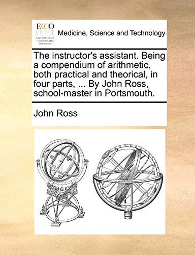 The instructor's assistant. Being a compendium of arithmetic, both practical and theorical, in four parts, ... By John Ross, school-master in Portsmouth. (9781170364390) by Ross, John