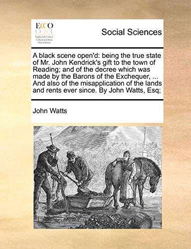 A black scene open'd: being the true state of Mr. John Kendrick's gift to the town of Reading; and of the decree which was made by the Barons of the ... and rents ever since. By John Watts, Esq; (9781170372364) by Watts, John