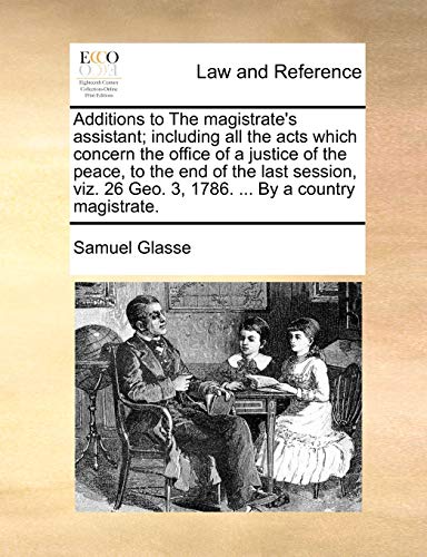 Additions to the Magistrate's Assistant; Including All the Acts Which Concern the Office of a Justice of the Peace, to the End of the Last Session, Viz. 26 Geo. 3, 1786. . by a Country Magistrate. - Samuel Glasse