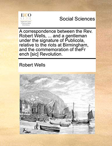 A correspondence between the Rev. Robert Wells, ... and a gentleman under the signature of Publicola, relative to the riots at Birmingham, and the commemoration of theFr ench [sic] Revolution. (9781170378366) by Wells, Robert