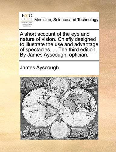 Stock image for A Short Account of the Eye and Nature of Vision. Chiefly Designed to Illustrate the Use and Advantage of Spectacles. . the Third Edition. by James Ayscough, Optician. for sale by Lucky's Textbooks