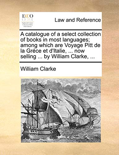 A catalogue of a select collection of books in most languages; among which are Voyage Pitt de la GrÃ©ce et d'Italie, ... now selling ... by William Clarke, ... (9781170437902) by Clarke, William