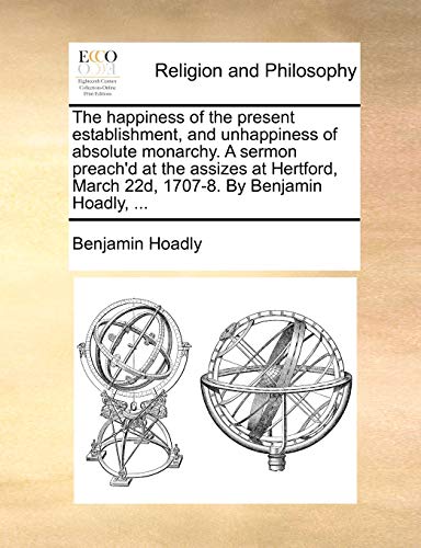 The happiness of the present establishment, and unhappiness of absolute monarchy. A sermon preach'd at the assizes at Hertford, March 22d, 1707-8. By Benjamin Hoadly, ... (9781170451007) by Hoadly, Benjamin