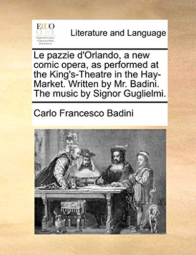 Le Pazzie D'Orlando, a New Comic Opera, as Performed at the King's-Theatre in the Hay-Market. Written by Mr. Badini. the Music by Signor Guglielmi. - Carlo Francesco Badini