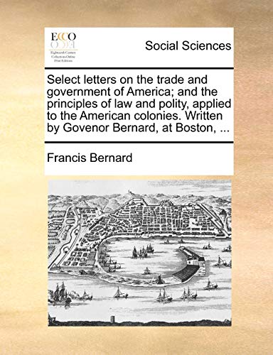 Select letters on the trade and government of America; and the principles of law and polity, applied to the American colonies. Written by Govenor Bernard, at Boston, ... (9781170477168) by Bernard, Francis