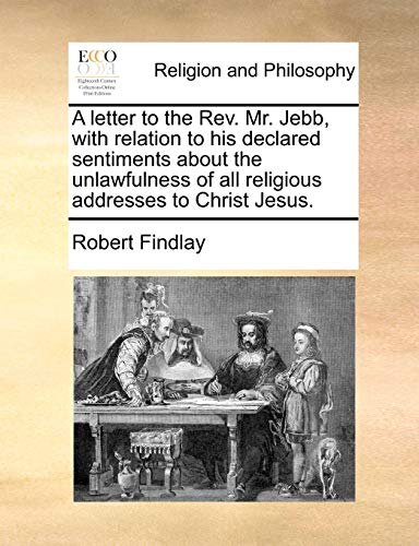 A letter to the Rev. Mr. Jebb, with relation to his declared sentiments about the unlawfulness of all religious addresses to Christ Jesus. (9781170478110) by Findlay, Robert
