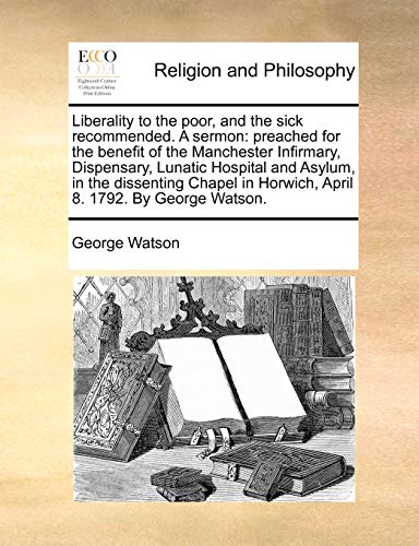 Liberality to the poor, and the sick recommended. A sermon: preached for the benefit of the Manchester Infirmary, Dispensary, Lunatic Hospital and ... in Horwich, April 8. 1792. By George Watson. (9781170487426) by Watson, George