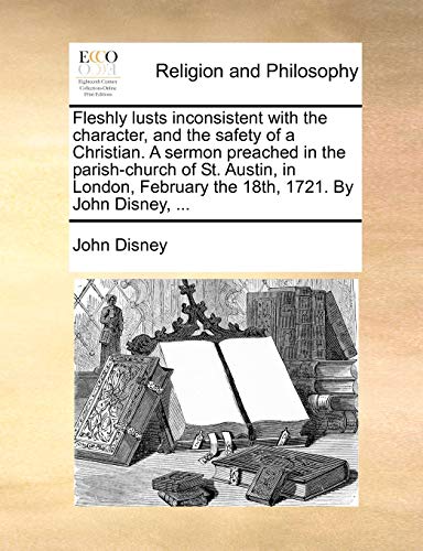 Fleshly lusts inconsistent with the character, and the safety of a Christian. A sermon preached in the parish-church of St. Austin, in London, February the 18th, 1721. By John Disney, ... (9781170500675) by Disney, John