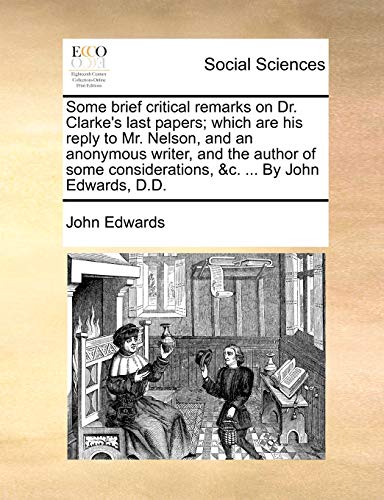 Some brief critical remarks on Dr. Clarke's last papers; which are his reply to Mr. Nelson, and an anonymous writer, and the author of some considerations, &c. ... By John Edwards, D.D. (9781170510568) by Edwards, John