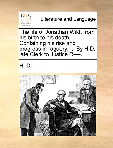 The life of Jonathan Wild, from his birth to his death. Containing his rise and progress in roguery; ... By H.D. late Clerk to Justice R----. (9781170515310) by H. D.