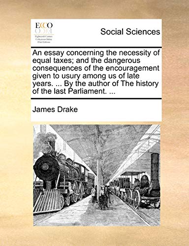 An essay concerning the necessity of equal taxes; and the dangerous consequences of the encouragement given to usury among us of late years. ... By ... of The history of the last Parliament. ... (9781170522455) by Drake, James