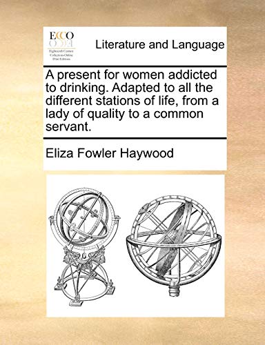 A Present for Women Addicted to Drinking. Adapted to All the Different Stations of Life, from a Lady of Quality to a Common Servant. (9781170528716) by Haywood, Eliza Fowler