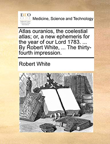 Atlas ouranios, the coelestial atlas; or, a new ephemeris for the year of our Lord 1783. ... By Robert White, ... The thirty-fourth impression. (9781170541340) by White, Robert