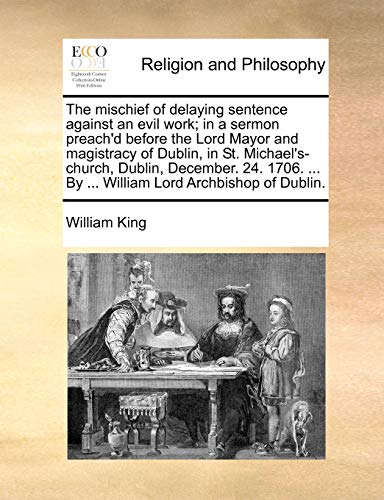 The mischief of delaying sentence against an evil work; in a sermon preach'd before the Lord Mayor and magistracy of Dublin, in St. Michael's-church, ... ... By ... William Lord Archbishop of Dublin. (9781170575277) by King, William