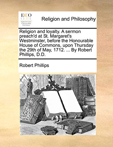 Religion and loyalty. A sermon preach'd at St. Margaret's Westminster, before the Honourable House of Commons, upon Thursday the 29th of May, 1712. ... By Robert Phillips, D.D. (9781170578216) by Phillips, Robert