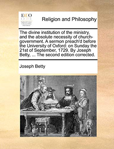 The divine institution of the ministry, and the absolute necessity of church-government. A sermon preach'd before the University of Oxford: on Sunday ... Betty, ... The second edition corrected. (9781170596456) by Betty, Joseph