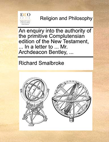 An enquiry into the authority of the primitive Complutensian edition of the New Testament, . In a letter to . Mr. Archdeacon Bentley, . - Richard Smalbroke