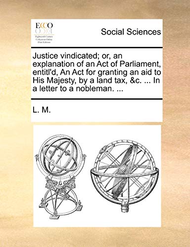 Justice vindicated; or, an explanation of an Act of Parliament, entitl'd, An Act for granting an aid to His Majesty, by a land tax, &c. ... In a letter to a nobleman. ... (9781170633410) by L. M.