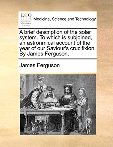 A brief description of the solar system. To which is subjoined, an astronmical account of the year of our Saviour's crucifixion. By James Ferguson. (9781170633540) by Ferguson, James