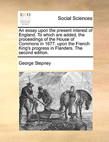 An essay upon the present interest of England. To which are added, the proceedings of the House of Commons in 1677. upon the French King's progress in - Stepney, George