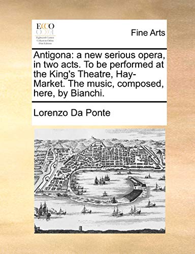 Antigona: a new serious opera, in two acts. To be performed at the King's Theatre, Hay-Market. The music, composed, here, by Bianchi. - Lorenzo Da Ponte