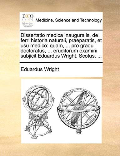 Dissertatio medica inauguralis, de ferri historia naturali, praeparatis, et usu medico: quam, ... pro gradu doctoratus, ... eruditorum examini subjicit Eduardus Wright, Scotus. ... - Eduardus Wright