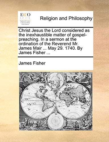 Christ Jesus the Lord considered as the inexhaustible matter of gospel-preaching. In a sermon at the ordination of the Reverend Mr. James Mair ... May 29. 1740. By James Fisher ... (9781170722657) by Fisher, James