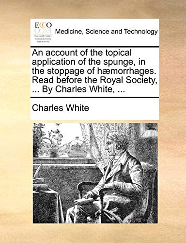 An account of the topical application of the spunge, in the stoppage of hÃ¦morrhages. Read before the Royal Society, ... By Charles White, ... (9781170744574) by White, Charles