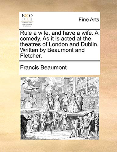 Rule a wife, and have a wife. A comedy. As it is acted at the theatres of London and Dublin. Written by Beaumont and Fletcher. - Francis Beaumont