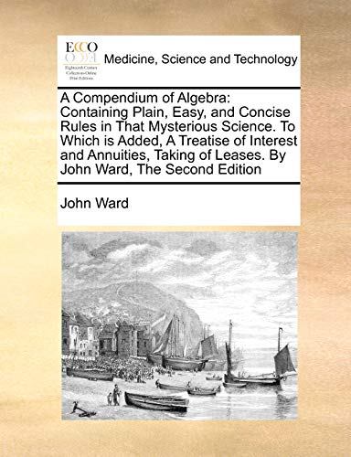 A Compendium of Algebra: Containing Plain, Easy, and Concise Rules in That Mysterious Science. To Which is Added, A Treatise of Interest and ... of Leases. By John Ward, The Second Edition (9781170787366) by Ward, John