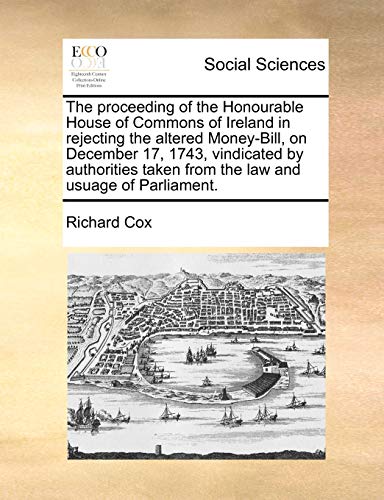 The proceeding of the Honourable House of Commons of Ireland in rejecting the altered Money-Bill, on December 17, 1743, vindicated by authorities taken from the law and usuage of Parliament. (9781170787915) by Cox, Richard