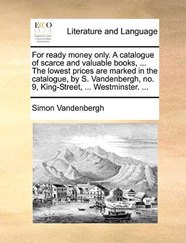 For Ready Money Only. a Catalogue of Scarce and Valuable Books, . the Lowest Prices Are Marked in the Catalogue, by S. Vandenbergh, No. 9, King-Street, . Westminster. . - Simon Vandenbergh