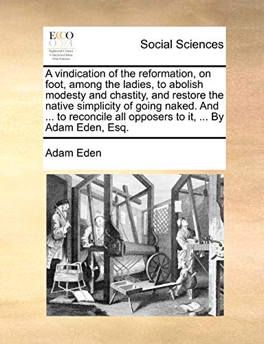 A vindication of the reformation, on foot, among the ladies, to abolish modesty and chastity, and restore the native simplicity of going naked. And . all opposers to it, . By Adam Eden, Esq. [Soft Cover ] - Eden, Adam
