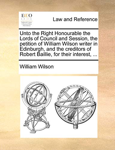Unto the Right Honourable the Lords of Council and Session, the petition of William Wilson writer in Edinburgh, and the creditors of Robert Baillie, for their interest, ... (9781170840030) by Wilson, William