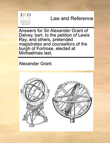 Answers for Sir Alexander Grant of Dalvey, bart. to the petition of Lewis Ray, and others, pretended magistrates and counsellors of the burgh of Fortrose, elected at Michaelmas last. (9781170843130) by Grant, Alexander